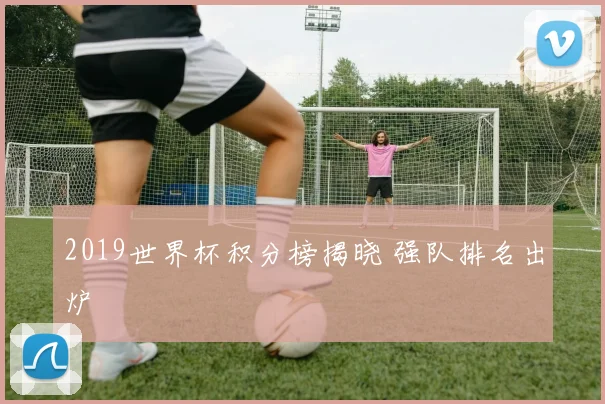 2019世界杯积分榜揭晓 强队排名出炉