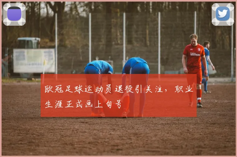 欧冠足球运动员退役引关注，职业生涯正式画上句号