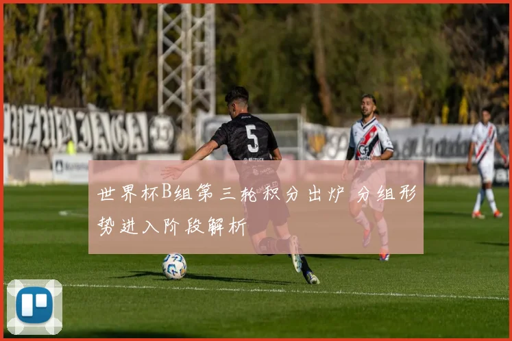 世界杯B组第三轮积分出炉 分组形势进入阶段解析