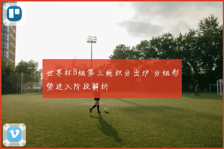 世界杯B组第三轮积分出炉 分组形势进入阶段解析